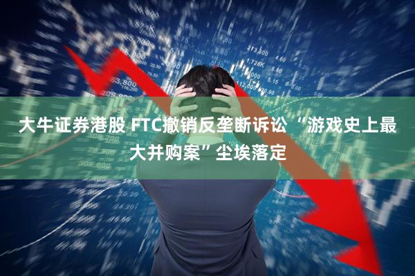 大牛证券港股 FTC撤销反垄断诉讼 “游戏史上最大并购案”尘埃落定