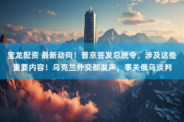 宝龙配资 最新动向！普京签发总统令，涉及这些重要内容！乌克兰外交部发声，事关俄乌谈判