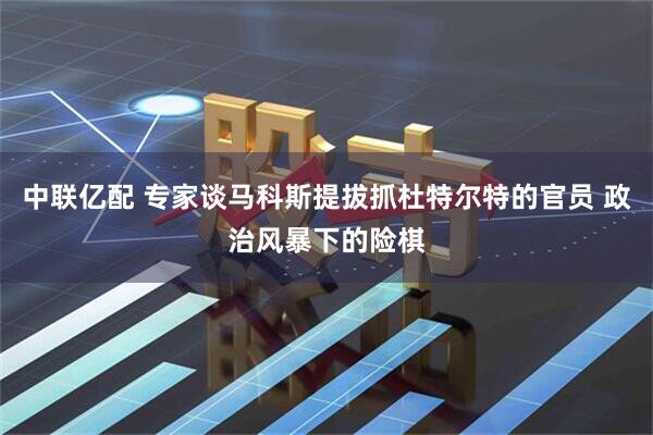 中联亿配 专家谈马科斯提拔抓杜特尔特的官员 政治风暴下的险棋