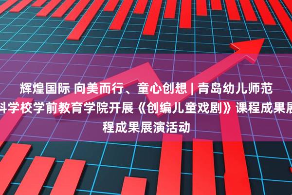 辉煌国际 向美而行、童心创想 | 青岛幼儿师范高等专科学校学前教育学院开展《创编儿童戏剧》课程成果展演活动