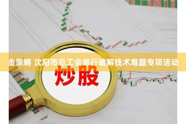 金策略 沈阳市总工会举行破解技术难题专项活动