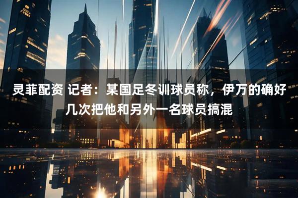 灵菲配资 记者：某国足冬训球员称，伊万的确好几次把他和另外一名球员搞混