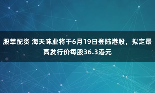 股莘配资 海天味业将于6月19日登陆港股，拟定最高发行价每股36.3港元