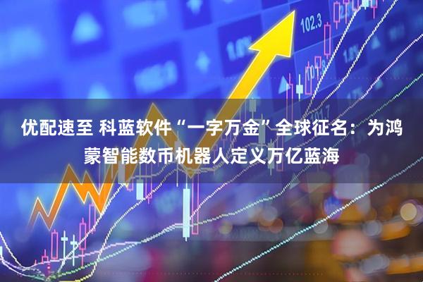 优配速至 科蓝软件“一字万金”全球征名：为鸿蒙智能数币机器人定义万亿蓝海