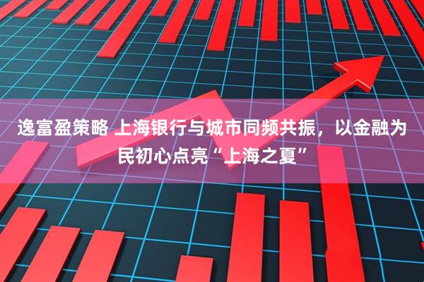 逸富盈策略 上海银行与城市同频共振，以金融为民初心点亮“上海之夏”