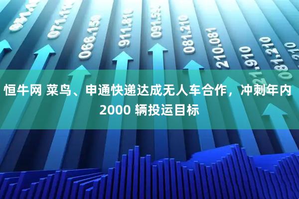 恒牛网 菜鸟、申通快递达成无人车合作，冲刺年内 2000 辆投运目标