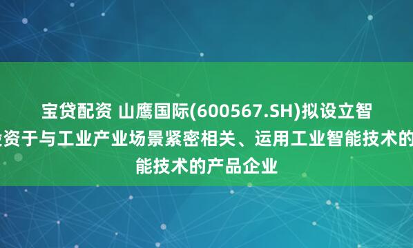 宝贷配资 山鹰国际(600567.SH)拟设立智源基金 投资于与工业产业场景紧密相关、运用工业智能技术的产品企业