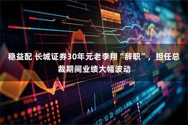 稳益配 长城证券30年元老李翔“辞职”，担任总裁期间业绩大幅波动
