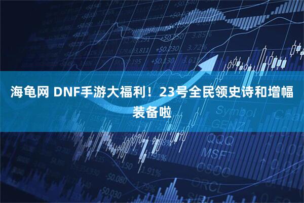 海龟网 DNF手游大福利！23号全民领史诗和增幅装备啦