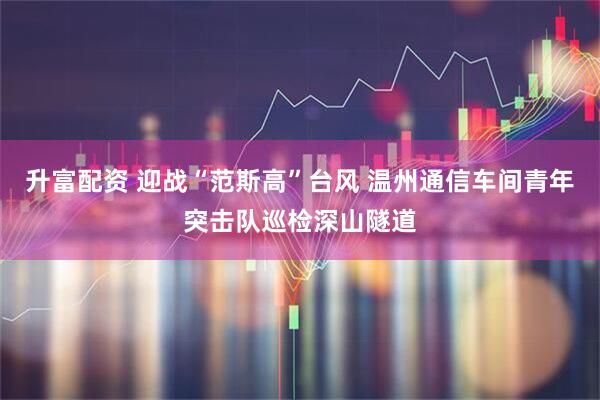 升富配资 迎战“范斯高”台风 温州通信车间青年突击队巡检深山隧道