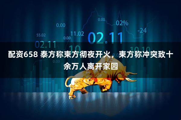 配资658 泰方称柬方彻夜开火，柬方称冲突致十余万人离开家园