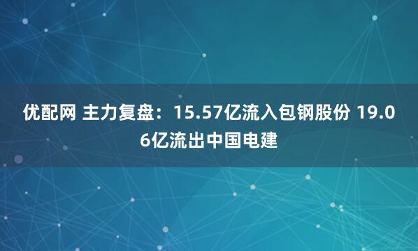 优配网 主力复盘:15.57亿流入包钢股份 19.06亿流出中国电建