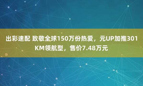 出彩速配 致敬全球150万份热爱，元UP加推301KM领航型，售价7.48万元