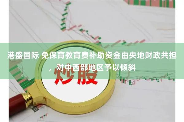 港盛国际 免保育教育费补助资金由央地财政共担，对中西部地区予以倾斜