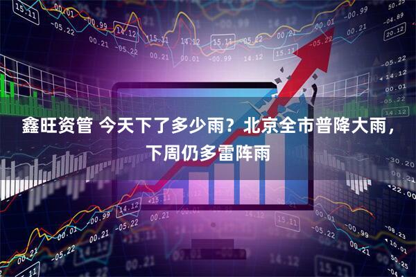 鑫旺资管 今天下了多少雨？北京全市普降大雨，下周仍多雷阵雨