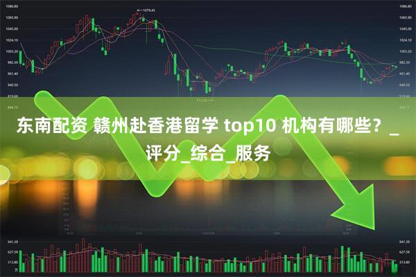 东南配资 赣州赴香港留学 top10 机构有哪些？_评分_综合_服务