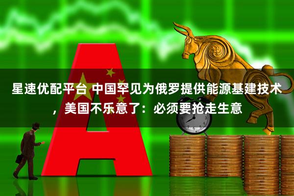 星速优配平台 中国罕见为俄罗提供能源基建技术，美国不乐意了：必须要抢走生意