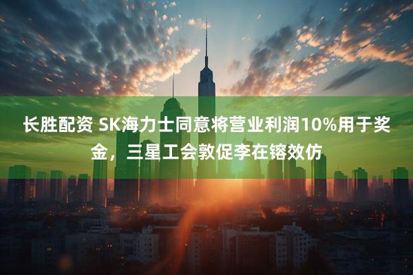 长胜配资 SK海力士同意将营业利润10%用于奖金，三星工会敦促李在镕效仿