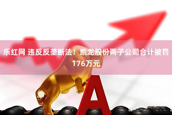乐红网 违反反垄断法！凯龙股份两子公司合计被罚176万元