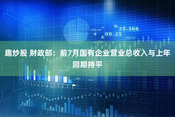 趣炒股 财政部：前7月国有企业营业总收入与上年同期持平
