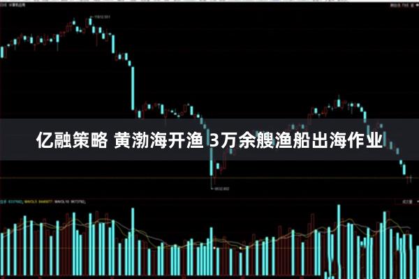 亿融策略 黄渤海开渔 3万余艘渔船出海作业