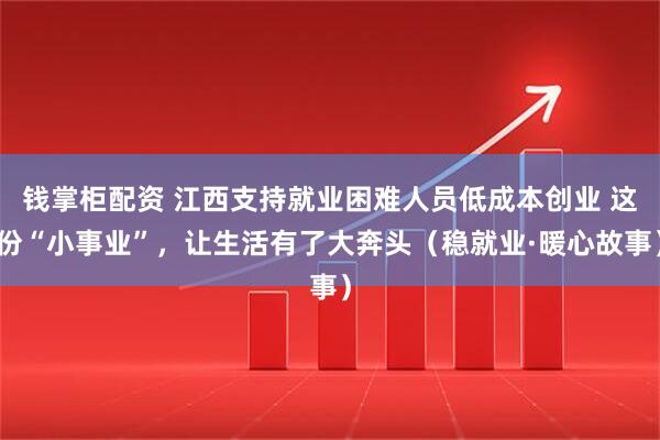 钱掌柜配资 江西支持就业困难人员低成本创业 这份“小事业”，让生活有了大奔头（稳就业·暖心故事）