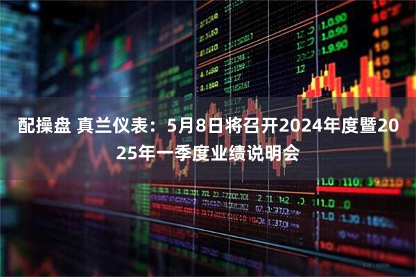 配操盘 真兰仪表：5月8日将召开2024年度暨2025年一季度业绩说明会