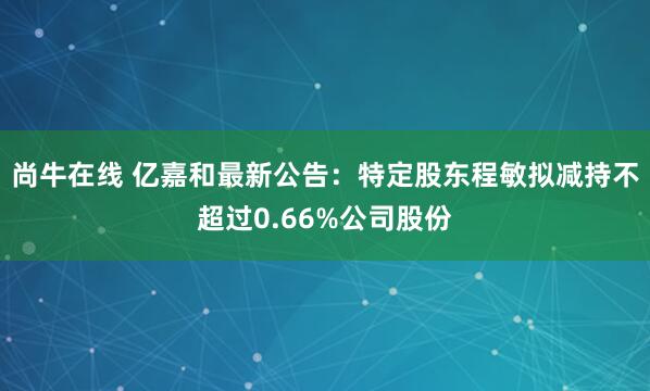尚牛在线 亿嘉和最新公告：特定股东程敏拟减持不超过0.66%公司股份