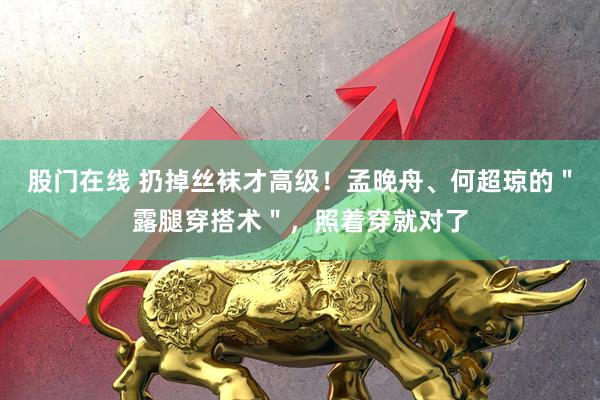股门在线 扔掉丝袜才高级！孟晚舟、何超琼的＂露腿穿搭术＂，照着穿就对了