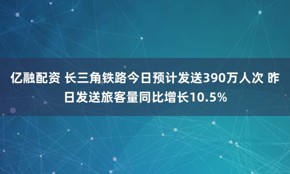 亿融配资 长三角铁路今日预计发送390万人次 昨日发送旅客量同比增长10.5%