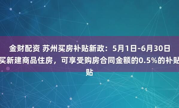 金财配资 苏州买房补贴新政：5月1日-6月30日买新建商品住房，可享受购房合同金额的0.5%的补贴