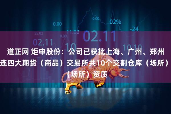 道正网 炬申股份：公司已获批上海、广州、郑州、大连四大期货（商品）交易所共10个交割仓库（场所）资质