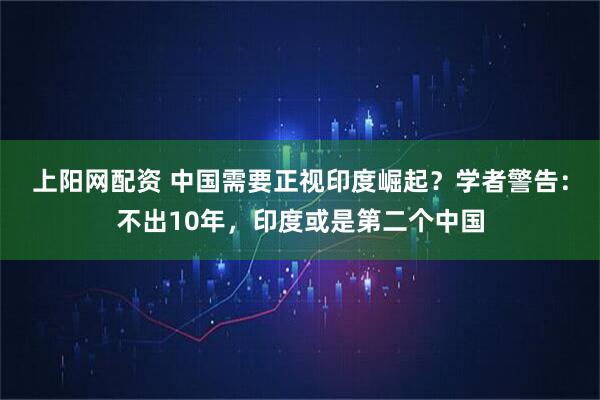 上阳网配资 中国需要正视印度崛起?学者警告:不出10年,印度或是第二个中国