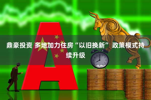 鼎豪投资 多地加力住房“以旧换新” 政策模式持续升级