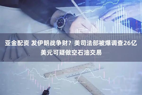 亚金配资 发伊朗战争财？美司法部被爆调查26亿美元可疑做空石油交易