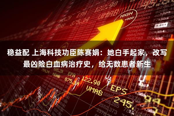 稳益配 上海科技功臣陈赛娟：她白手起家，改写最凶险白血病治疗史，给无数患者新生