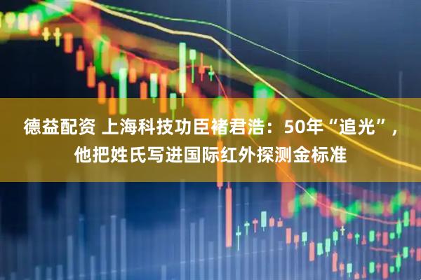 德益配资 上海科技功臣褚君浩：50年“追光”，他把姓氏写进国际红外探测金标准